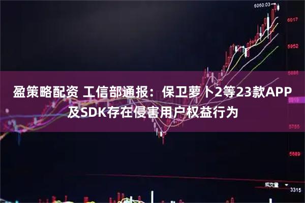 盈策略配资 工信部通报：保卫萝卜2等23款APP及SDK存在侵害用户权益行为