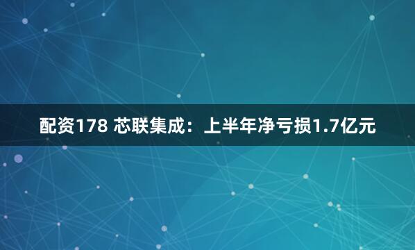 配资178 芯联集成：上半年净亏损1.7亿元