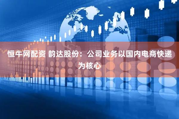 恒牛网配资 韵达股份：公司业务以国内电商快递为核心