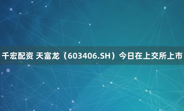 千宏配资 天富龙（603406.SH）今日在上交所上市