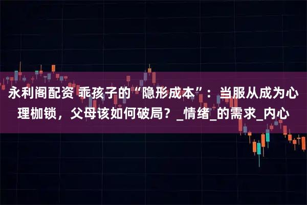 永利阁配资 乖孩子的“隐形成本”：当服从成为心理枷锁，父母该如何破局？_情绪_的需求_内心