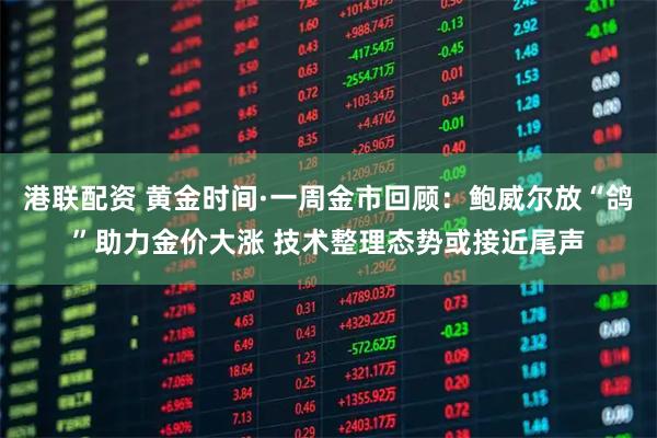 港联配资 黄金时间·一周金市回顾：鲍威尔放“鸽”助力金价大涨 技术整理态势或接近尾声