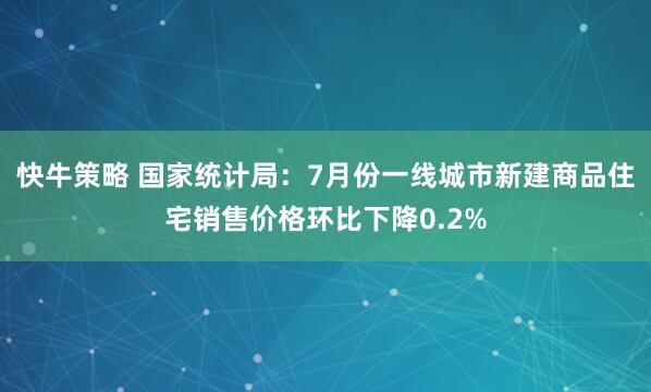 快牛策略 国家统计局：7月份一线城市新建商品住宅销售价格环比下降0.2%