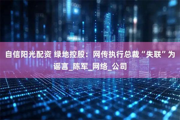 自信阳光配资 绿地控股：网传执行总裁“失联”为谣言_陈军_网络_公司
