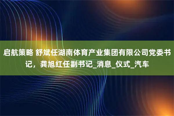 启航策略 舒斌任湖南体育产业集团有限公司党委书记，龚旭红任副书记_消息_仪式_汽车
