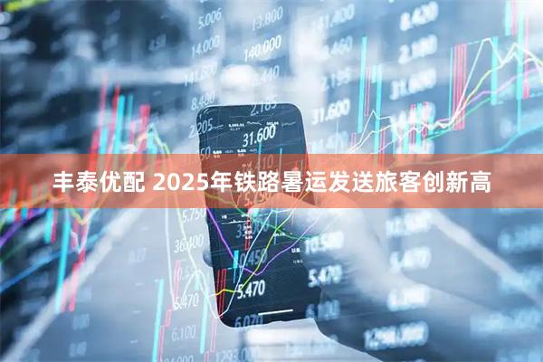 丰泰优配 2025年铁路暑运发送旅客创新高