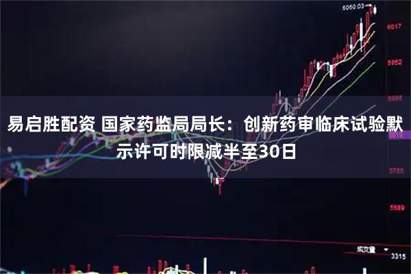 易启胜配资 国家药监局局长：创新药审临床试验默示许可时限减半至30日
