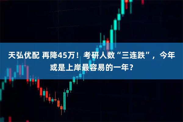 天弘优配 再降45万！考研人数“三连跌”，今年或是上岸最容易的一年？