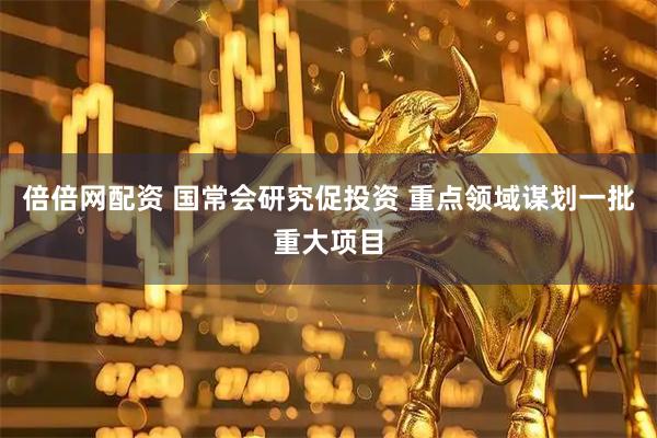 倍倍网配资 国常会研究促投资 重点领域谋划一批重大项目