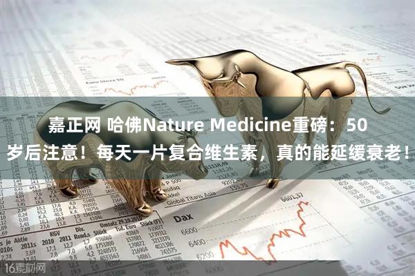 嘉正网 哈佛Nature Medicine重磅:50岁后注意!每天一片复合维生素,真的能延缓衰老!