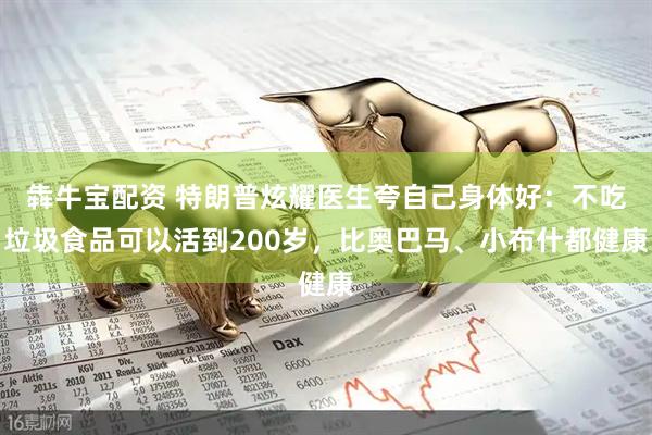 犇牛宝配资 特朗普炫耀医生夸自己身体好：不吃垃圾食品可以活到200岁，比奥巴马、小布什都健康